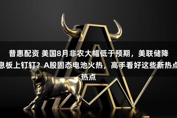 普惠配资 美国8月非农大幅低于预期，美联储降息板上钉钉？A股固态电池火热，高手看好这些新热点