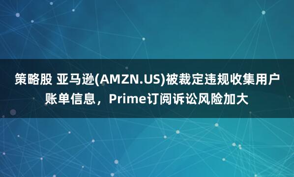 策略股 亚马逊(AMZN.US)被裁定违规收集用户账单信息,Prime订阅诉讼风险加大