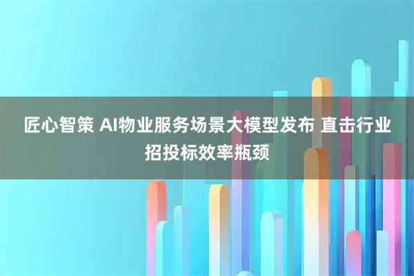 匠心智策 AI物业服务场景大模型发布 直击行业招投标效率瓶颈