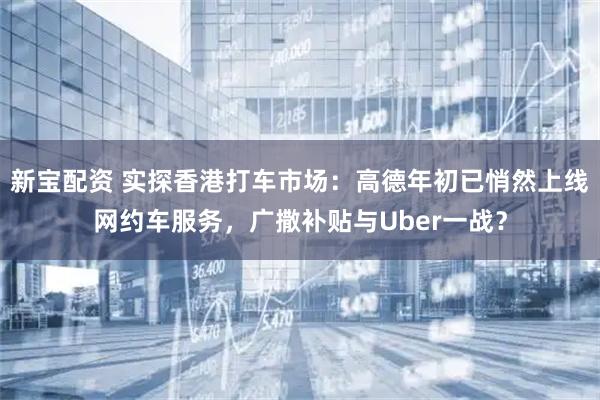 新宝配资 实探香港打车市场：高德年初已悄然上线网约车服务，广撒补贴与Uber一战？