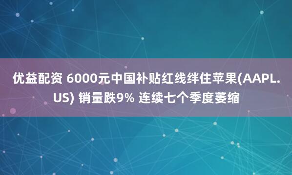 优益配资 6000元中国补贴红线绊住苹果(AAPL.US) 销量跌9% 连续七个季度萎缩