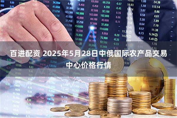 百进配资 2025年5月28日中俄国际农产品交易中心价格行情