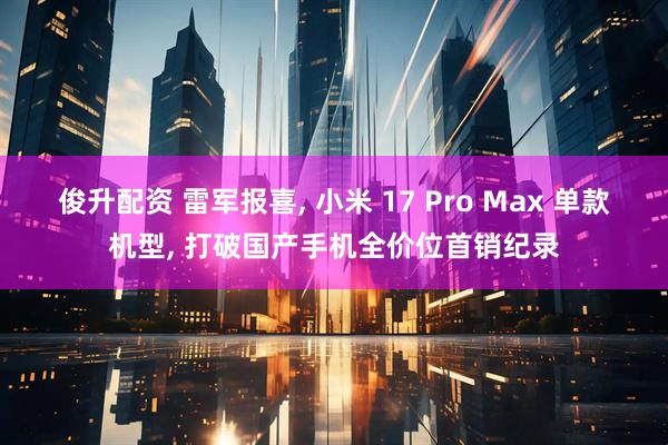 俊升配资 雷军报喜, 小米 17 Pro Max 单款机型, 打破国产手机全价位首销纪录