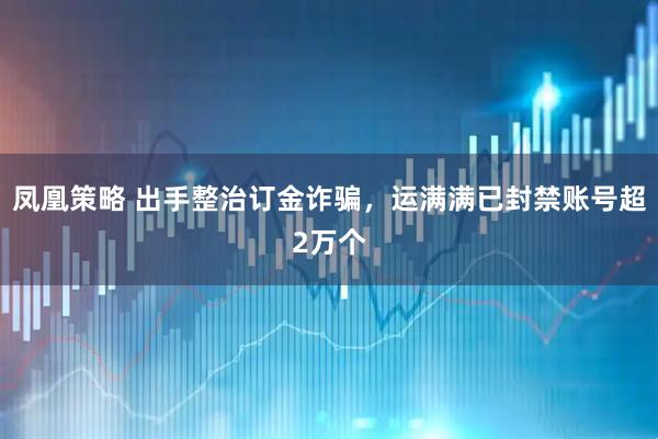 凤凰策略 出手整治订金诈骗，运满满已封禁账号超2万个
