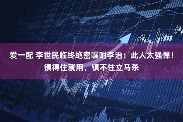 爱一配 李世民临终绝密嘱咐李治：此人太强悍！镇得住就用，镇不住立马杀