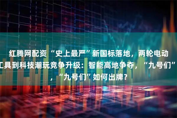 红腾网配资 “史上最严”新国标落地，两轮电动车从出行工具到科技潮玩竞争升级：智能高地争夺，“九号们”如何出牌？