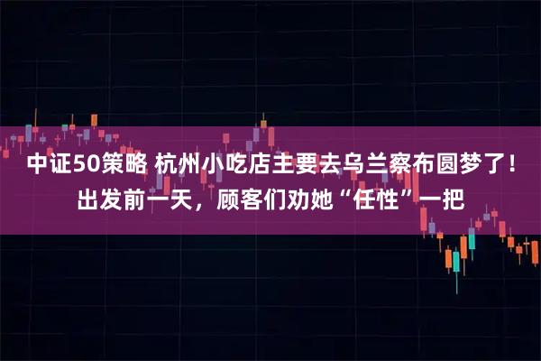 中证50策略 杭州小吃店主要去乌兰察布圆梦了！出发前一天，顾客们劝她“任性”一把