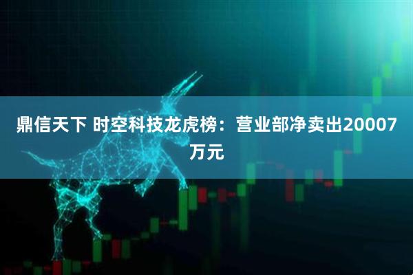 鼎信天下 时空科技龙虎榜：营业部净卖出20007万元