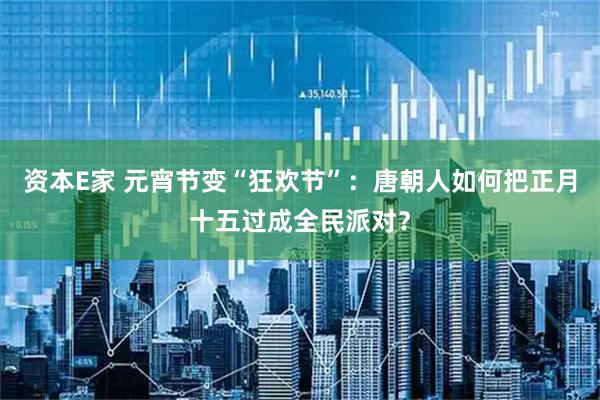 资本E家 元宵节变“狂欢节”：唐朝人如何把正月十五过成全民派对？