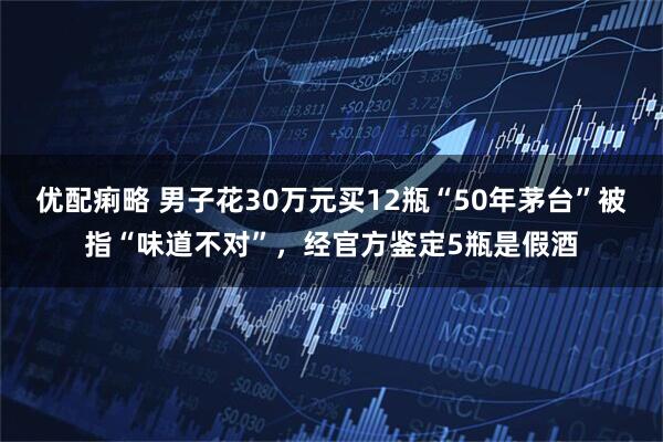 优配痢略 男子花30万元买12瓶“50年茅台”被指“味道不对”，经官方鉴定5瓶是假酒