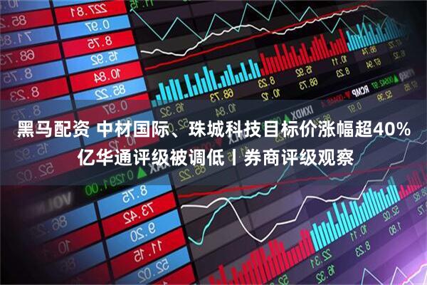 黑马配资 中材国际、珠城科技目标价涨幅超40% 亿华通评级被调低丨券商评级观察